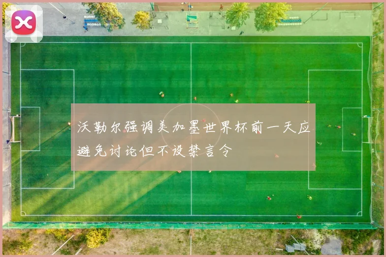 沃勒尔强调美加墨世界杯前一天应避免讨论但不设禁言令
