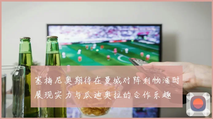 塞梅尼奥期待在曼城对阵利物浦时展现实力与瓜迪奥拉的合作乐趣
