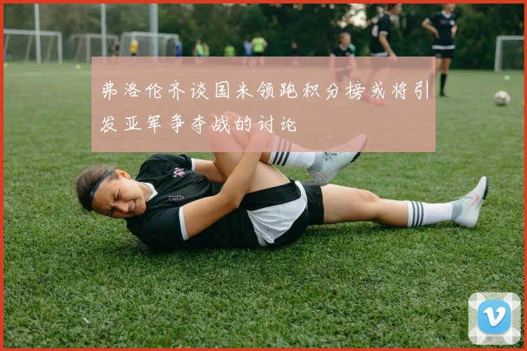 弗洛伦齐谈国米领跑积分榜或将引发亚军争夺战的讨论