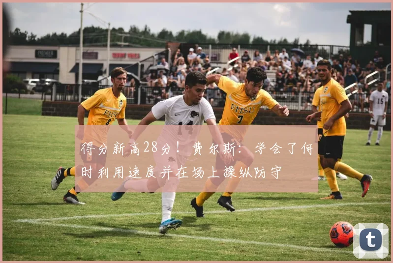 得分新高28分！费尔斯：学会了何时利用速度并在场上操纵防守