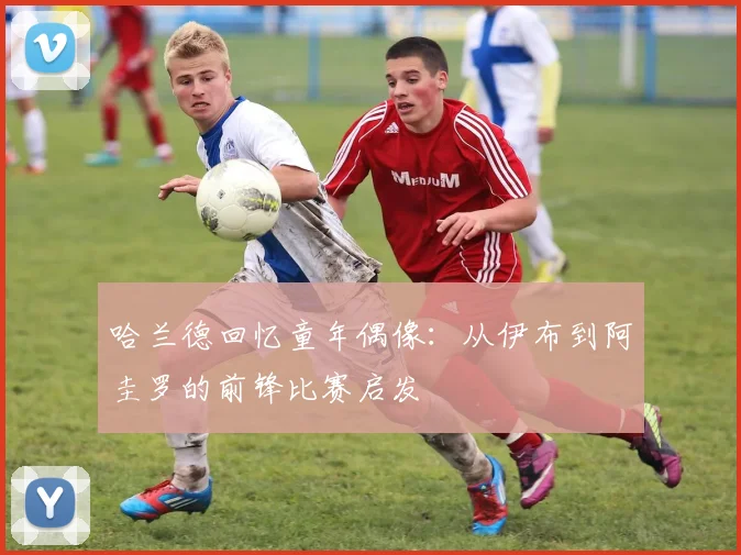 哈兰德回忆童年偶像：从伊布到阿圭罗的前锋比赛启发