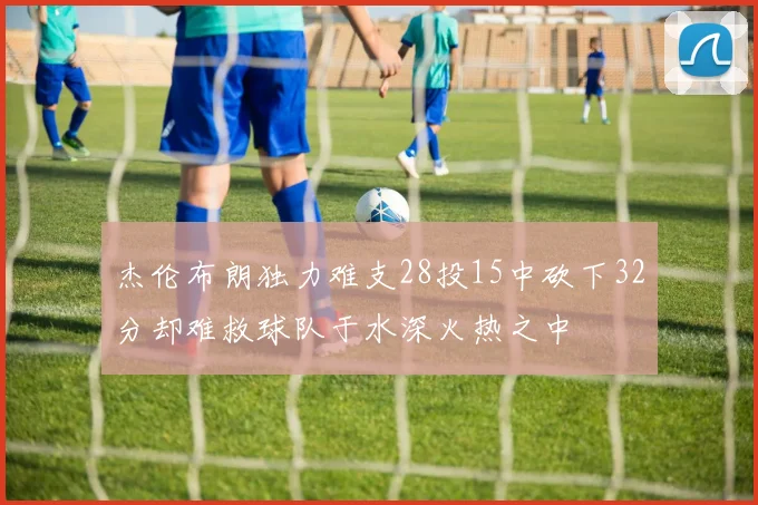 杰伦布朗独力难支28投15中砍下32分却难救球队于水深火热之中