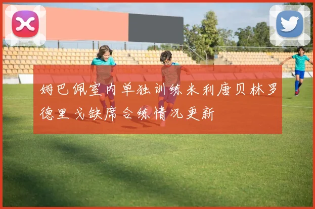 姆巴佩室内单独训练米利唐贝林罗德里戈缺席合练情况更新