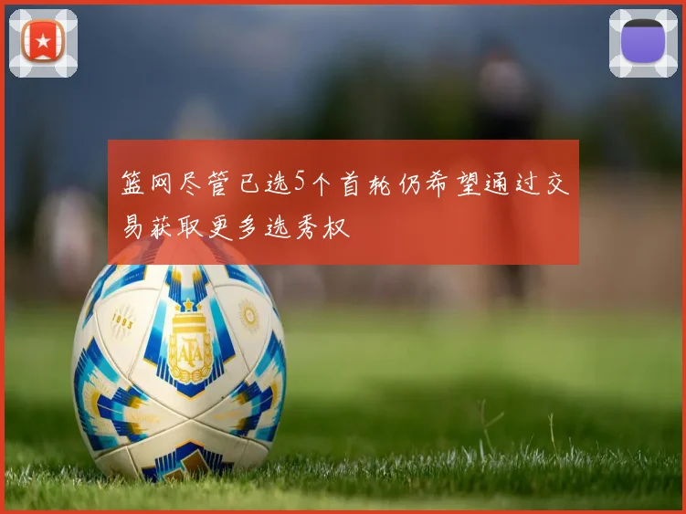 篮网尽管已选5个首轮仍希望通过交易获取更多选秀权