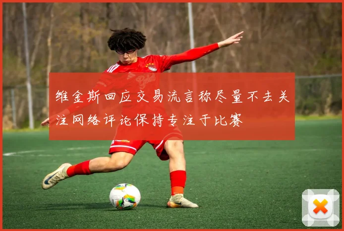 维金斯回应交易流言称尽量不去关注网络评论保持专注于比赛
