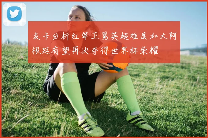 麦卡分析红军卫冕英超难度加大阿根廷有望再次夺得世界杯荣耀