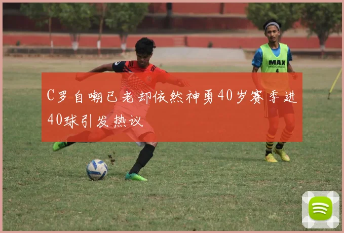 C罗自嘲已老却依然神勇40岁赛季进40球引发热议