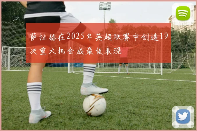 萨拉赫在2025年英超联赛中创造19次重大机会成最佳表现