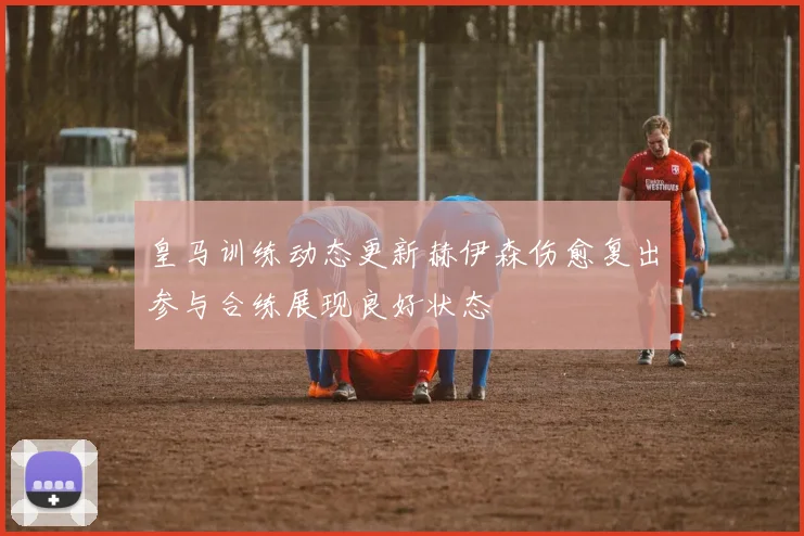 皇马训练动态更新赫伊森伤愈复出参与合练展现良好状态