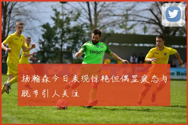 杨瀚森今日表现惊艳但偶显疲态与脱节引人关注