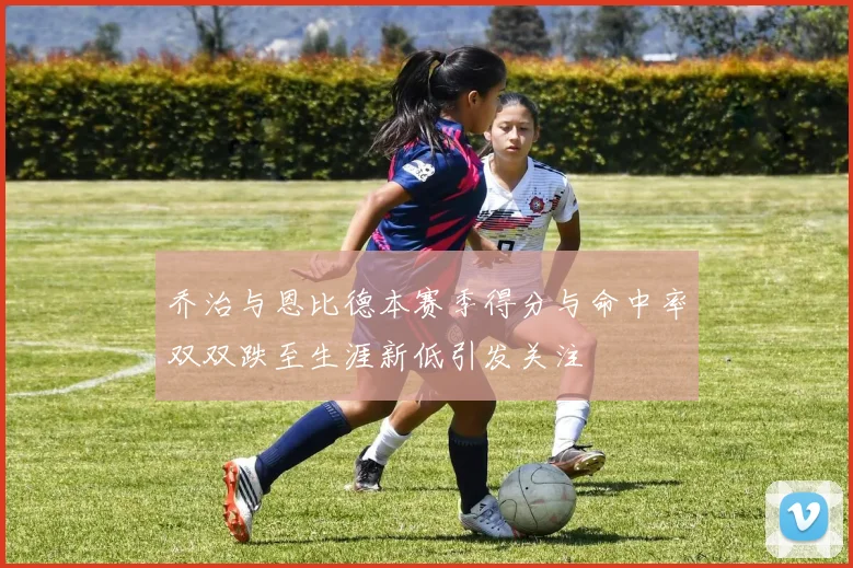 乔治与恩比德本赛季得分与命中率双双跌至生涯新低引发关注