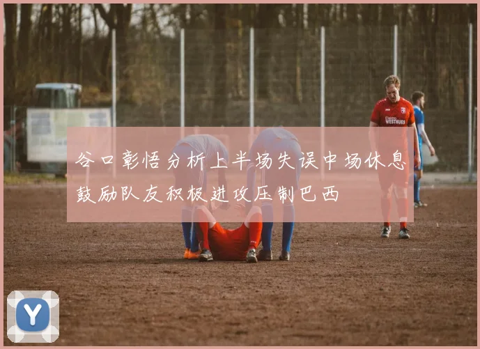 谷口彰悟分析上半场失误中场休息鼓励队友积极进攻压制巴西