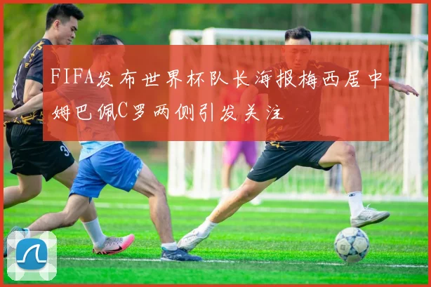 FIFA发布世界杯队长海报梅西居中姆巴佩C罗两侧引发关注