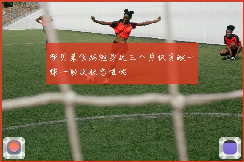 登贝莱伤病缠身近三个月仅贡献一球一助攻状态堪忧