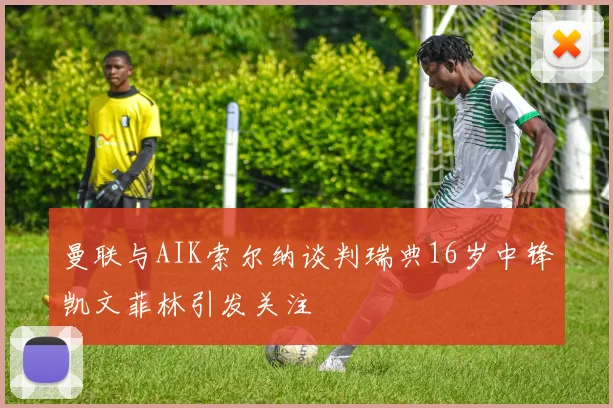 曼联与AIK索尔纳谈判瑞典16岁中锋凯文菲林引发关注