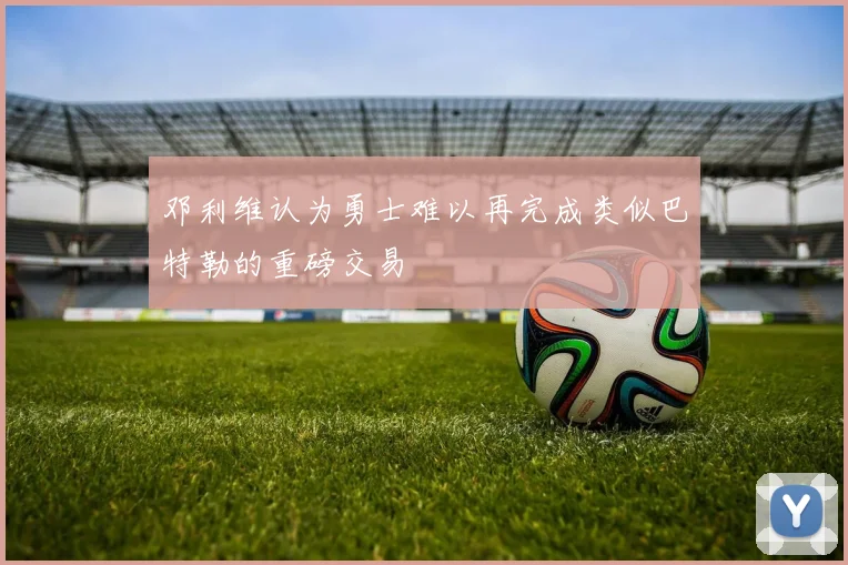 邓利维认为勇士难以再完成类似巴特勒的重磅交易
