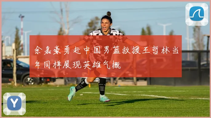 余嘉豪勇赴中国男篮救援王哲林当年同样展现英雄气概