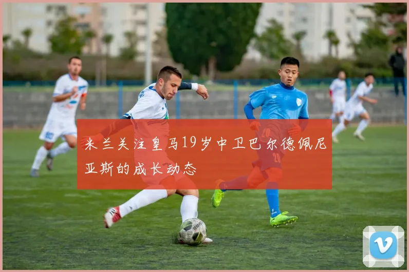 米兰关注皇马19岁中卫巴尔德佩尼亚斯的成长动态