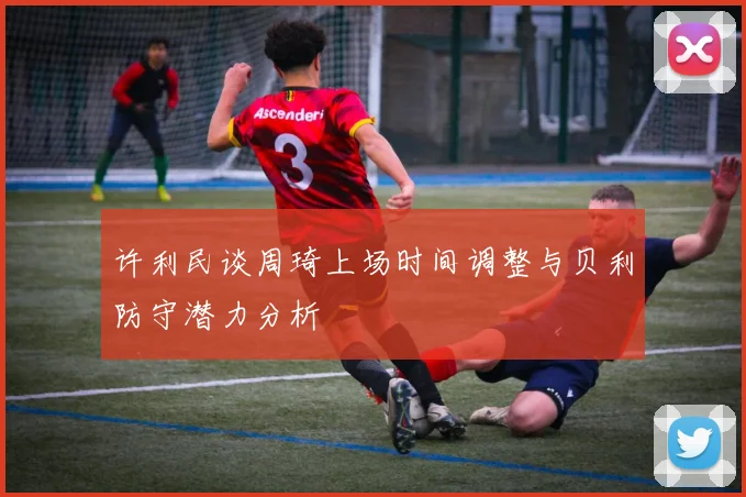 许利民谈周琦上场时间调整与贝利防守潜力分析