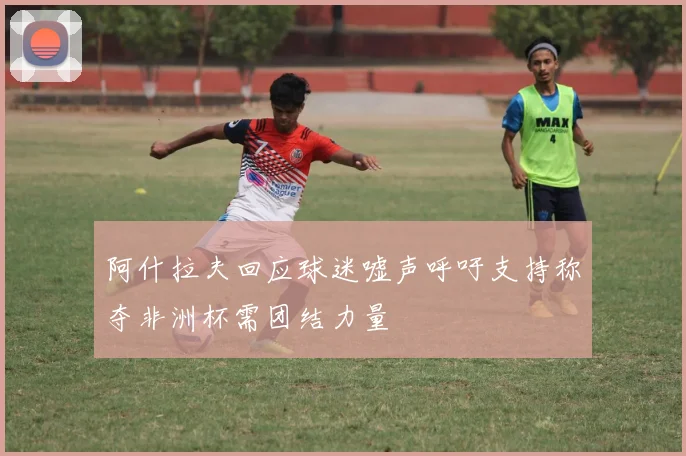 阿什拉夫回应球迷嘘声呼吁支持称夺非洲杯需团结力量