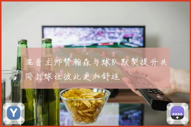 混音主帅赞瀚森与球队默契提升共同打球让彼此更加舒适