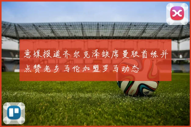 意媒报道齐尔克泽缺席曼联首练并点赞老乡马伦加盟罗马动态