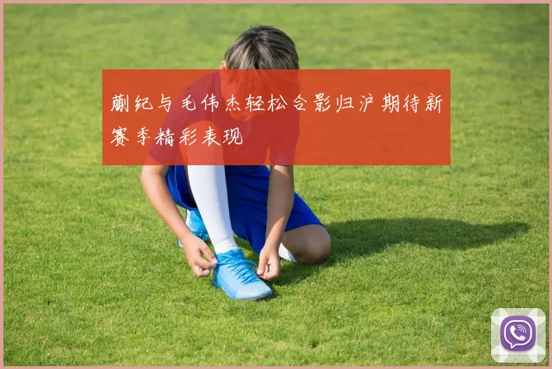 蒯纪与毛伟杰轻松合影归沪期待新赛季精彩表现