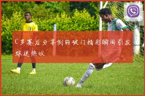 C罗赛后分享倒钩破门精彩瞬间引发球迷热议