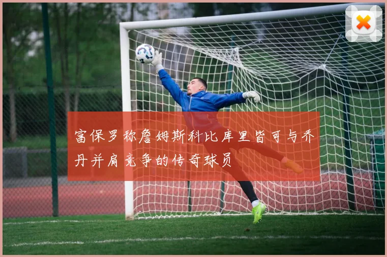 富保罗称詹姆斯科比库里皆可与乔丹并肩竞争的传奇球员