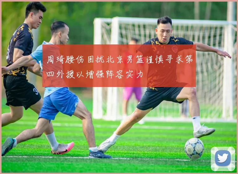 周琦腰伤困扰北京男篮谨慎寻求第四外援以增强阵容实力