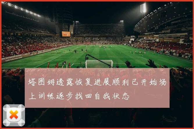 塔图姆透露恢复进展顺利已开始场上训练逐步找回自我状态