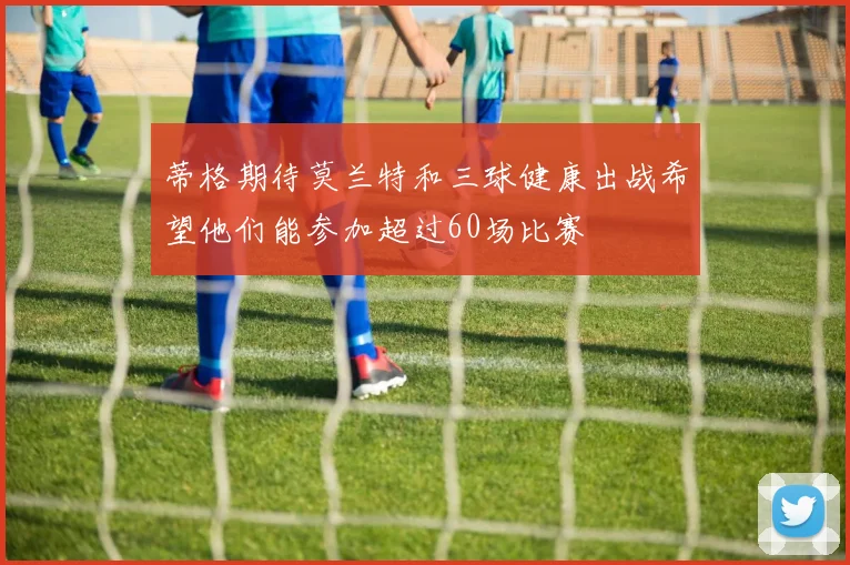 蒂格期待莫兰特和三球健康出战希望他们能参加超过60场比赛