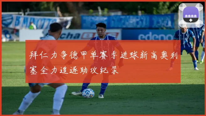 拜仁力争德甲单赛季进球新高奥利塞全力追逐助攻纪录