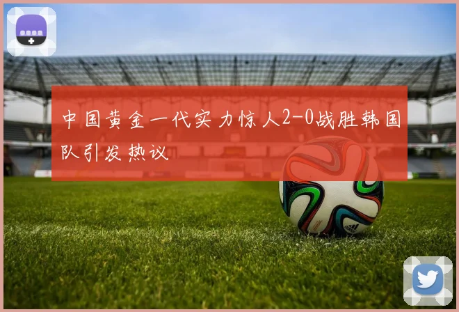 中国黄金一代实力惊人2-0战胜韩国队引发热议