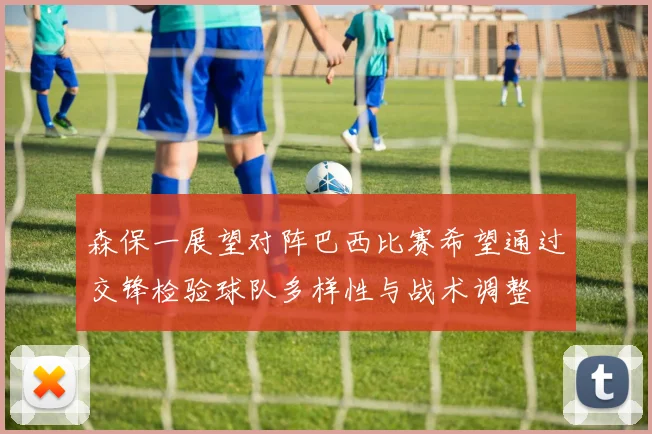 森保一展望对阵巴西比赛希望通过交锋检验球队多样性与战术调整