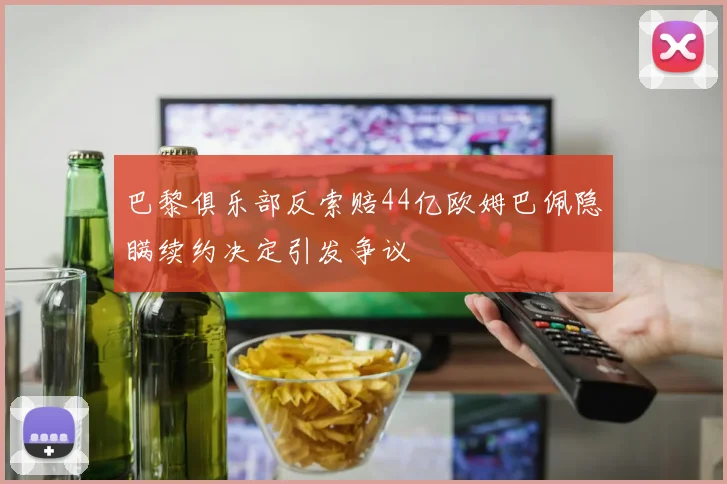 巴黎俱乐部反索赔44亿欧姆巴佩隐瞒续约决定引发争议