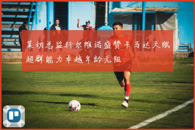 莱切总监科尔维诺盛赞卡马达天赋超群能力卓越年龄无阻